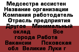 Медсестра-ассистен › Название организации ­ Компания-работодатель › Отрасль предприятия ­ Другое › Минимальный оклад ­ 8 000 - Все города Работа » Вакансии   . Псковская обл.,Великие Луки г.